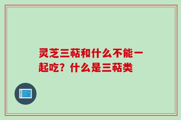 灵芝三萜和什么不能一起吃?什么是三萜类