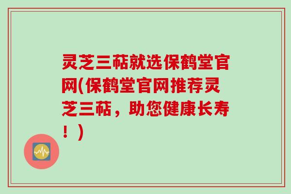 灵芝三萜就选保鹤堂官网(保鹤堂官网推荐灵芝三萜，助您健康长寿！)