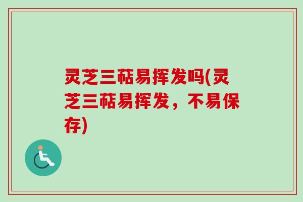 灵芝三萜易挥发吗(灵芝三萜易挥发，不易保存)