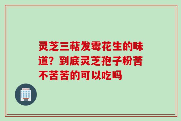 灵芝三萜发霉花生的味道？到底灵芝孢子粉苦不苦苦的可以吃吗