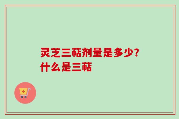 灵芝三萜剂量是多少？什么是三萜