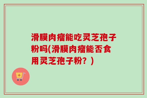 滑膜肉瘤能吃灵芝孢子粉吗(滑膜肉瘤能否食用灵芝孢子粉？)