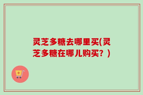 灵芝多糖去哪里买(灵芝多糖在哪儿购买？)