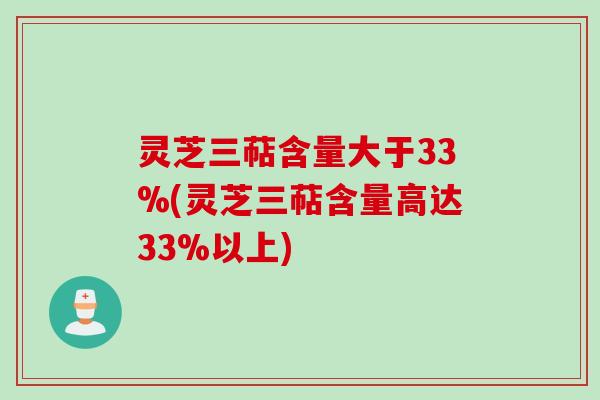 灵芝三萜含量大于33%(灵芝三萜含量高达33%以上)