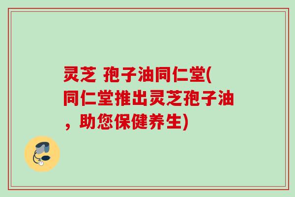 灵芝 孢子油同仁堂(同仁堂推出灵芝孢子油,助您保健养生)