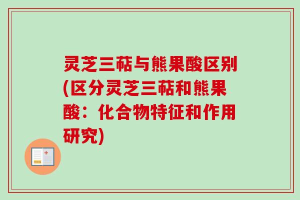 灵芝三萜与熊果酸区别(区分灵芝三萜和熊果酸：化合物特征和作用研究)