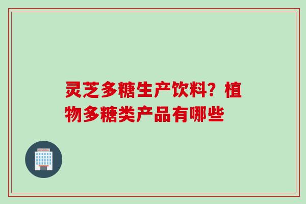 灵芝多糖生产饮料?植物多糖类产品有哪些