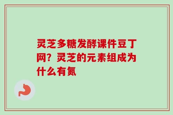 灵芝多糖发酵课件豆丁网？灵芝的元素组成为什么有氮