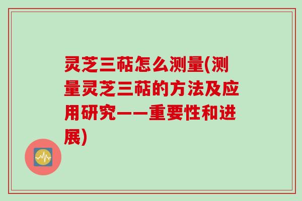 灵芝三萜怎么测量(测量灵芝三萜的方法及应用研究——重要性和进展)