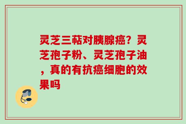 灵芝三萜对胰腺癌？灵芝孢子粉、灵芝孢子油，真的有抗癌细胞的效果吗