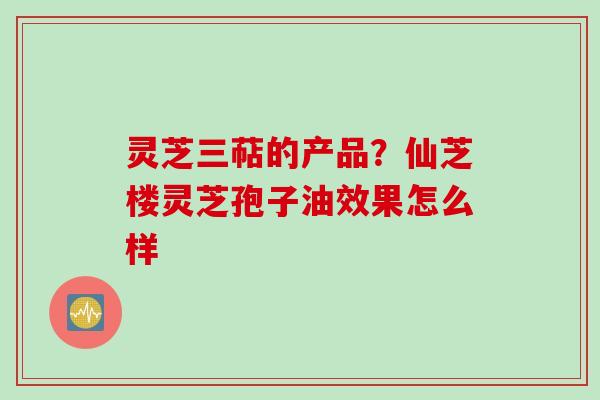 灵芝三萜的产品？仙芝楼灵芝孢子油效果怎么样