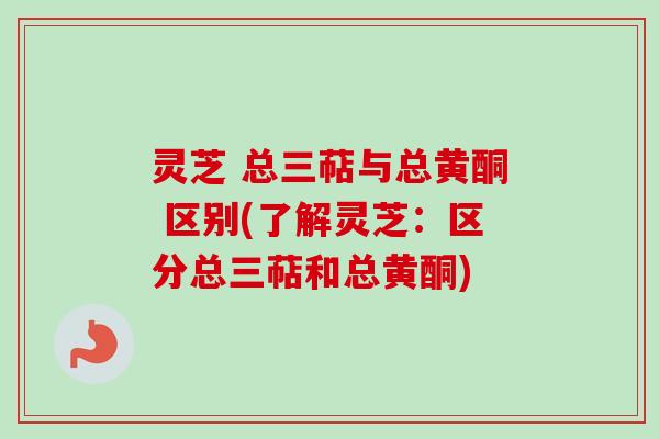 灵芝 总三萜与总黄酮 区别(了解灵芝：区分总三萜和总黄酮)