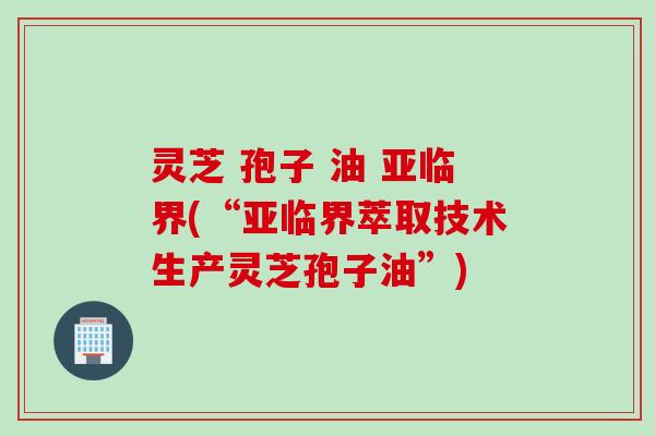 灵芝 孢子 油 亚临界(“亚临界萃取技术生产灵芝孢子油”)