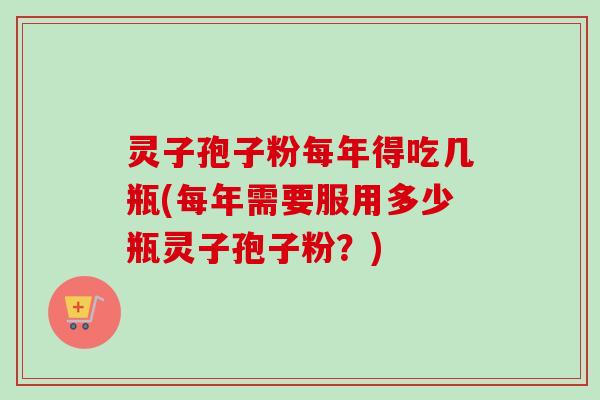 灵子孢子粉每年得吃几瓶(每年需要服用多少瓶灵子孢子粉？)