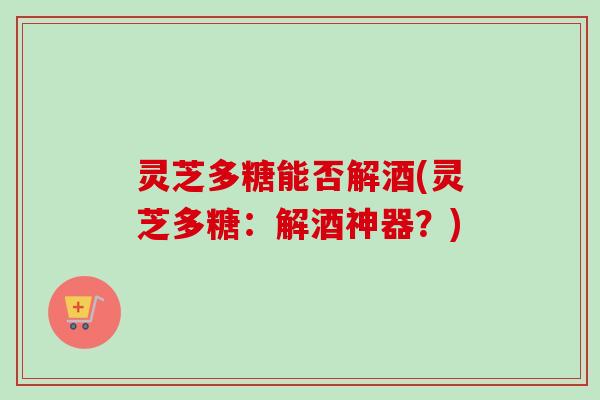 灵芝多糖能否解酒(灵芝多糖：解酒神器？)