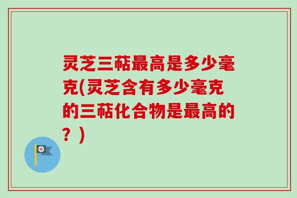 灵芝三萜最高是多少毫克(灵芝含有多少毫克的三萜化合物是最高的？)