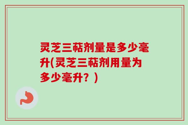 灵芝三萜剂量是多少毫升(灵芝三萜剂用量为多少毫升?)