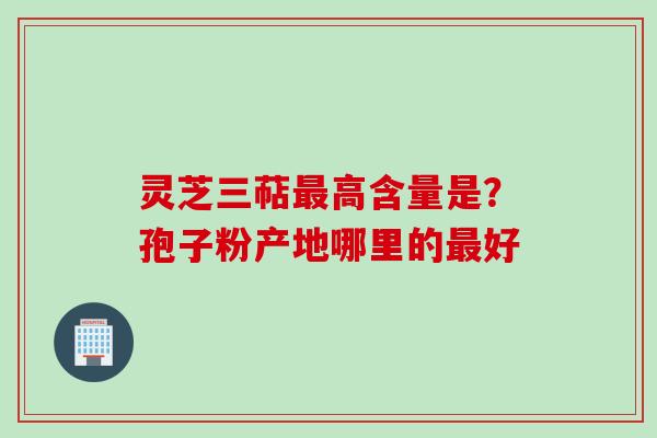 灵芝三萜最高含量是?孢子粉产地哪里的最好