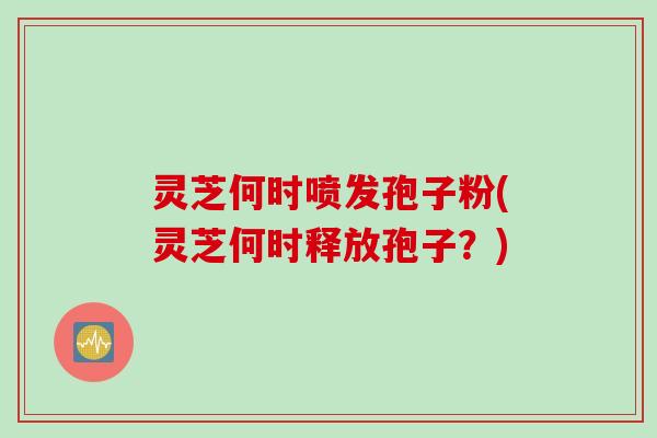 灵芝何时喷发孢子粉(灵芝何时释放孢子？)