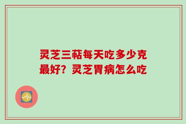 灵芝三萜每天吃多少克最好?灵芝胃病怎么吃
