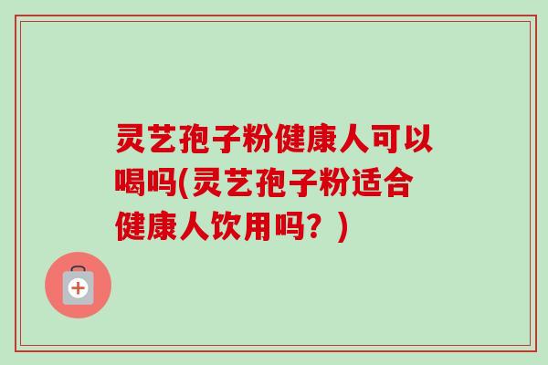 灵艺孢子粉健康人可以喝吗(灵艺孢子粉适合健康人饮用吗？)