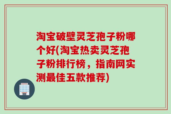 淘宝破壁灵芝孢子粉哪个好(淘宝热卖灵芝孢子粉排行榜，指南网实测最佳五款推荐)