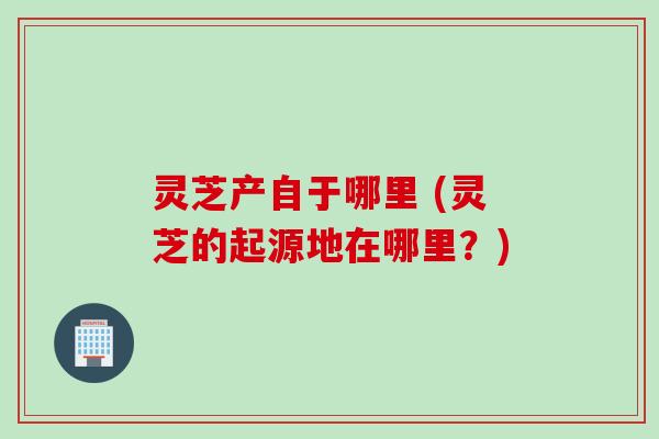 灵芝产自于哪里 (灵芝的起源地在哪里？)