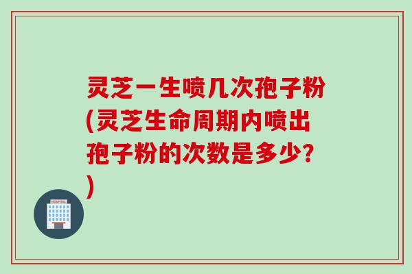 灵芝一生喷几次孢子粉(灵芝生命周期内喷出孢子粉的次数是多少？)
