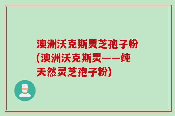澳洲沃克斯灵芝孢子粉(澳洲沃克斯灵——纯天然灵芝孢子粉)