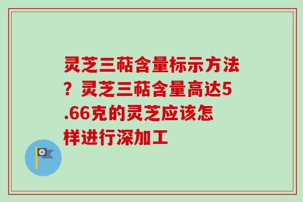 灵芝三萜含量标示方法?灵芝三萜含量高达5.66克的灵芝应该怎样进行深加工 灵芝三萜含量标示方法?灵芝三萜含量高达5.66克的灵芝应该怎样进行深加工