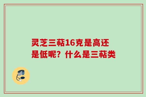 灵芝三萜16克是高还是低呢？什么是三萜类