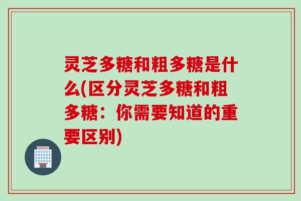 灵芝多糖和粗多糖是什么(区分灵芝多糖和粗多糖:你需要知道的重要区别)