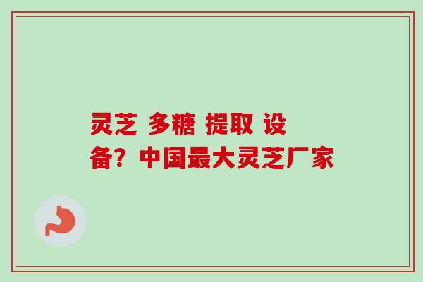 灵芝 多糖 提取 设备?中国最大灵芝厂家