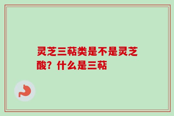 灵芝三萜类是不是灵芝酸？什么是三萜