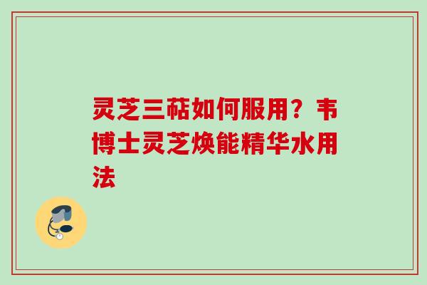灵芝三萜如何服用？韦博士灵芝焕能精华水用法