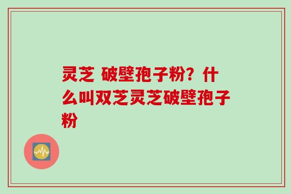 灵芝 破壁孢子粉?什么叫双芝灵芝破壁孢子粉