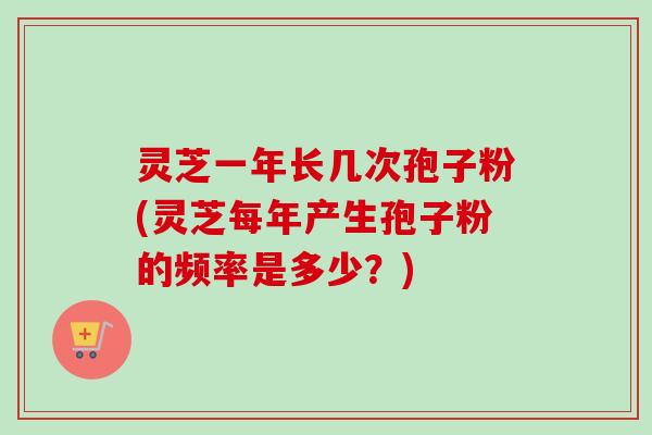 灵芝一年长几次孢子粉(灵芝每年产生孢子粉的频率是多少？)