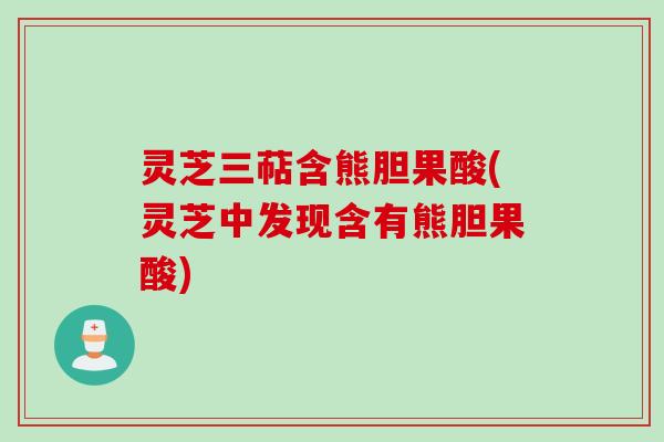 灵芝三萜含熊胆果酸(灵芝中发现含有熊胆果酸)
