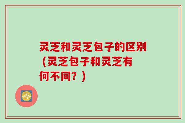 灵芝和灵芝包子的区别 (灵芝包子和灵芝有何不同？)