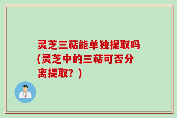 灵芝三萜能单独提取吗(灵芝中的三萜可否分离提取？)