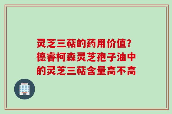 灵芝三萜的药用价值？德睿柯森灵芝孢子油中的灵芝三萜含量高不高
