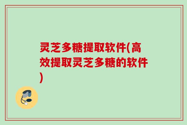灵芝多糖提取软件(高效提取灵芝多糖的软件)