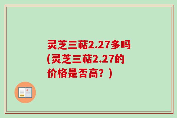 灵芝三萜2.27多吗(灵芝三萜2.27的价格是否高？)