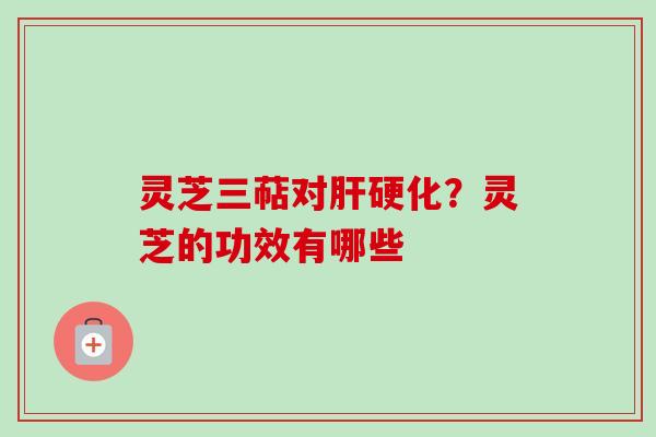 灵芝三萜对肝硬化?灵芝的功效有哪些