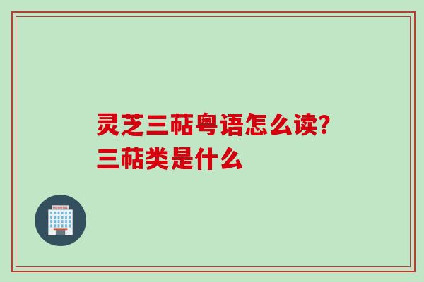 灵芝三萜粤语怎么读?三萜类是什么 灵芝三萜粤语怎么读?三萜类是什么