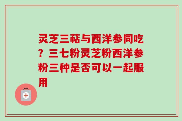 灵芝三萜与西洋参同吃?三七粉灵芝粉西洋参粉三种是否可以一起服用