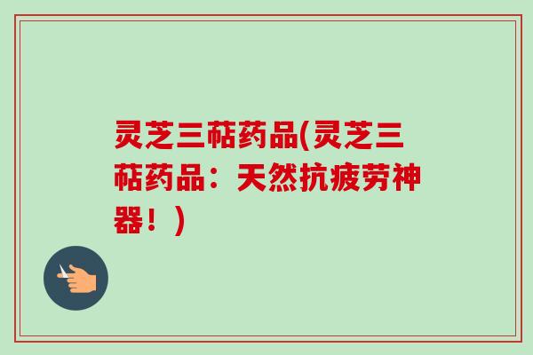 灵芝三萜药品(灵芝三萜药品：天然神器！)