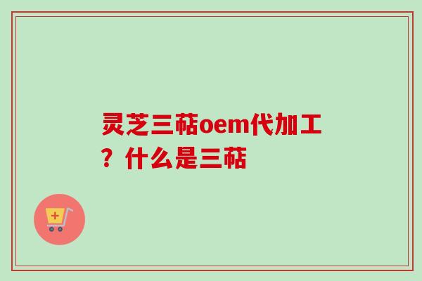 灵芝三萜oem代加工？什么是三萜