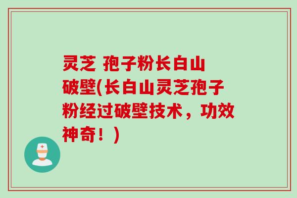 灵芝 孢子粉长白山 破壁(长白山灵芝孢子粉经过破壁技术,功效神奇!)
