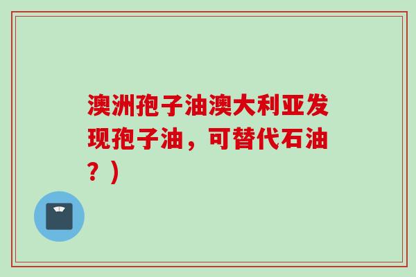澳洲孢子油澳大利亚发现孢子油,可替代石油?) 澳洲孢子油澳大利亚发现孢子油,可替代石油?)